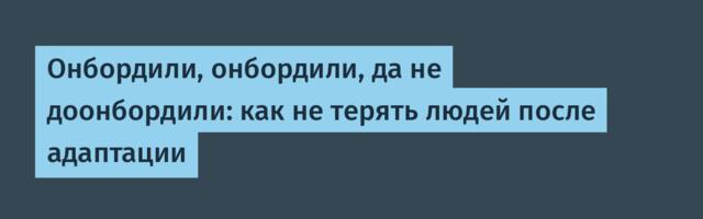 Онбордили, онбордили, да не доонбордили: как не терять людей после адаптации