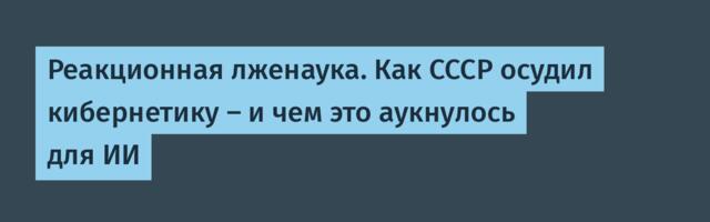 Реакционная лженаука. Как СССР осудил кибернетику — и чем это аукнулось для ИИ