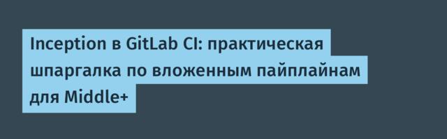 Inception в GitLab CI: практическая шпаргалка по вложенным пайплайнам для Middle+