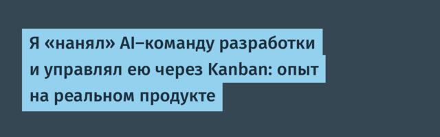 Я «нанял» AI-команду разработки и управлял ею через Kanban: опыт на реальном продукте