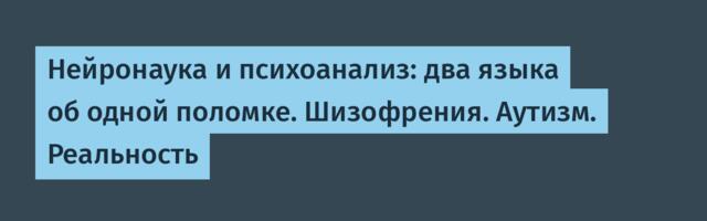 Нейронаука и психоанализ: два языка об одной поломке. Шизофрения. Аутизм. Реальность