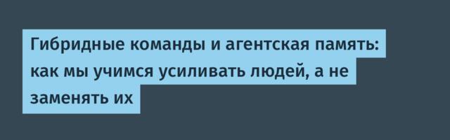 Гибридные команды и агентская память: как мы учимся усиливать людей, а не заменять их