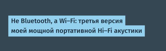 Не Bluetooth, а Wi-Fi: третья версия моей мощной портативной Hi-Fi акустики