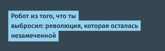 Робот из того, что ты выбросил: революция, которая осталась незамеченной