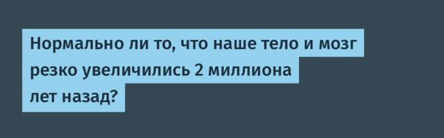 Нормально ли то, что наше тело и мозг резко увеличились 2 миллиона лет назад?