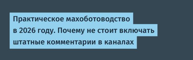Практическое махоботоводство в 2026 году. Почему не стоит включать штатные комментарии в каналах