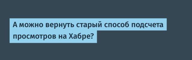 А можно вернуть старый способ подсчета просмотров на Хабре?