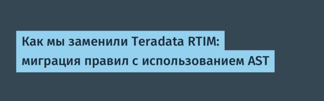 Как мы заменили Teradata RTIM: миграция правил с использованием AST