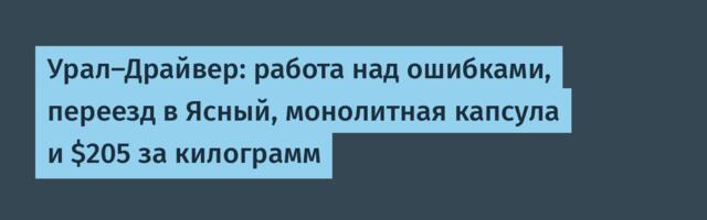 Урал-Драйвер: работа над ошибками, переезд в Ясный, монолитная капсула и $205 за килограмм