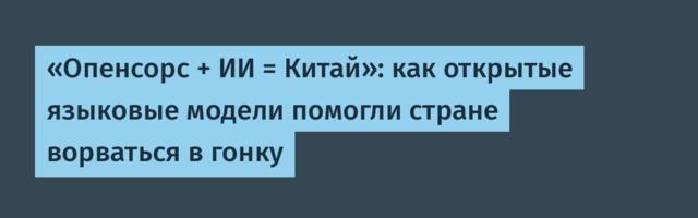 «Опенсорс + ИИ = Китай»: как открытые языковые модели помогли стране ворваться в гонку