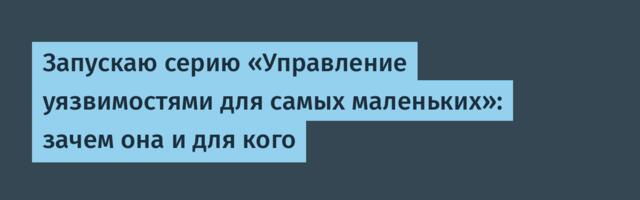 Запускаю серию «Управление уязвимостями для самых маленьких»: зачем она и для кого