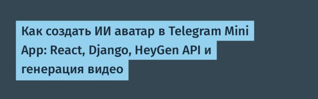 Как создать ИИ аватар в Telegram Mini App: React, Django, HeyGen API и генерация видео