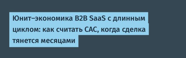 Юнит-экономика B2B SaaS с длинным циклом: как считать CAC, когда сделка тянется месяцами