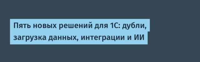 Пять новых решений для 1С: дубли, загрузка данных, интеграции и ИИ
