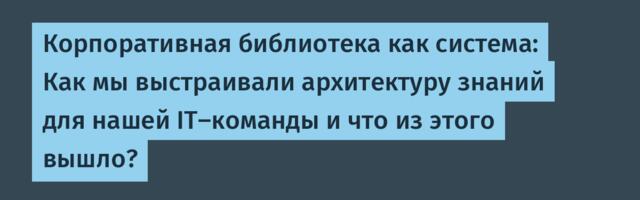 Корпоративная библиотека как система: Как мы выстраивали архитектуру знаний для нашей IT-команды и что из этого вышло?