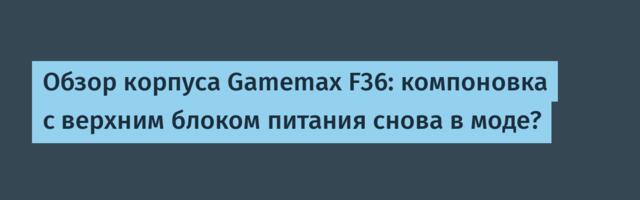 Обзор корпуса Gamemax F36: компоновка с верхним блоком питания снова в моде?