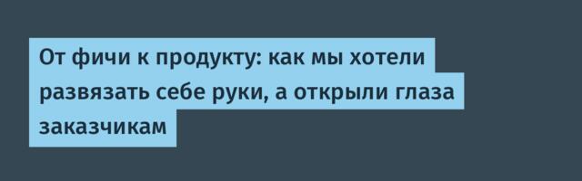 От фичи к продукту: как мы хотели развязать себе руки, а открыли глаза заказчикам