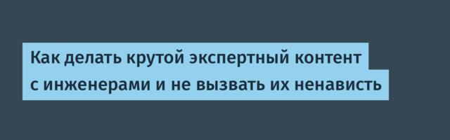Как делать крутой экспертный контент с инженерами и не вызвать их ненависть