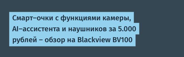 Смарт-очки с функциями камеры, AI-ассистента и наушников за 5.000 рублей — обзор на Blackview BV100