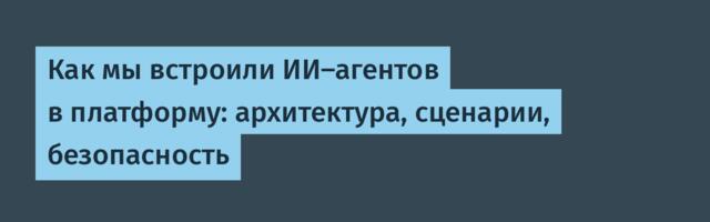Как мы встроили ИИ-агентов в платформу: архитектура, сценарии, безопасность