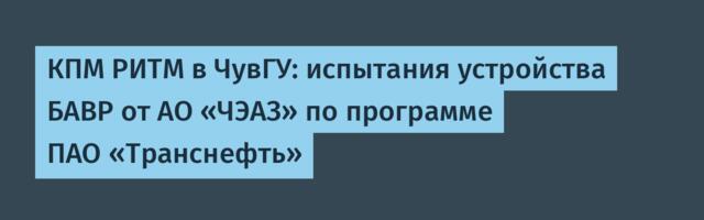 КПМ РИТМ в ЧувГУ: испытания устройства БАВР от АО «ЧЭАЗ» по программе ПАО «Транснефть»
