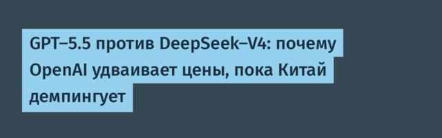GPT-5.5 против DeepSeek-V4: почему OpenAI удваивает цены, пока Китай демпингует