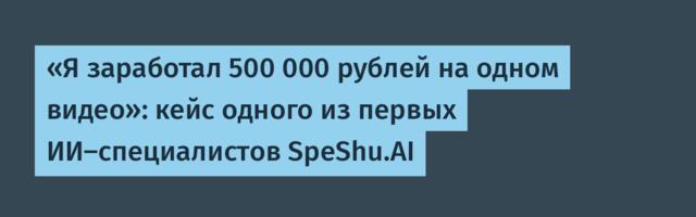 «Я заработал 500 000 рублей на одном видео»: кейс одного из первых ИИ-специалистов SpeShu.AI