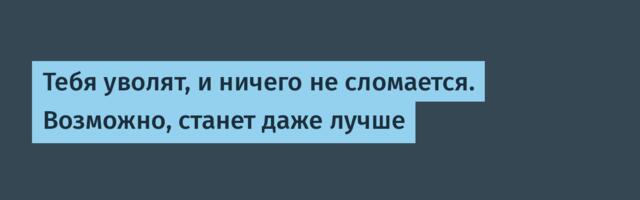 Тебя уволят, и ничего не сломается. Возможно, станет даже лучше