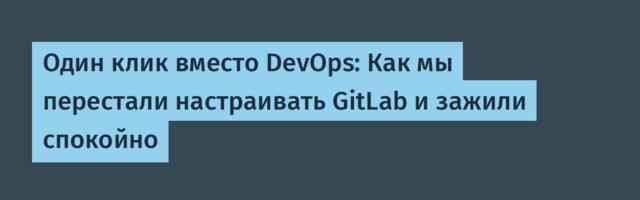 Один клик вместо DevOps: Как мы перестали настраивать GitLab и зажили спокойно