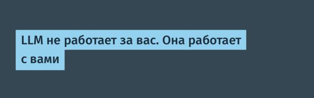 LLM не работает за вас. Она работает с вами