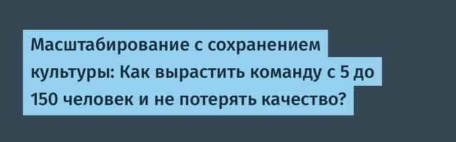 Масштабирование с сохранением культуры: Как вырастить команду с 5 до 150 человек и не потерять качество?