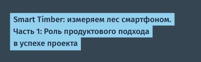 Smart Timber: измеряем лес смартфоном. Часть 1: Роль продуктового подхода в успехе проекта
