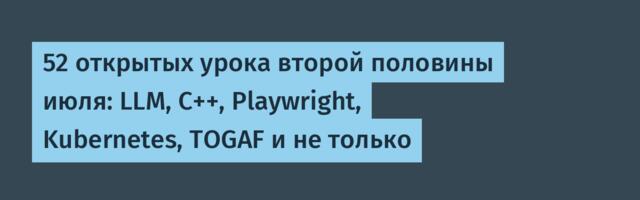 52 открытых урока второй половины июля: LLM, C++, Playwright, Kubernetes, TOGAF и не только