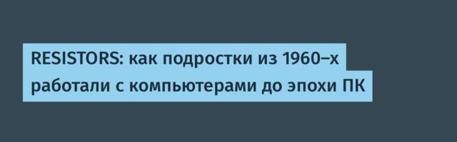 [Перевод] RESISTORS: как подростки из 1960-х работали с компьютерами до эпохи ПК