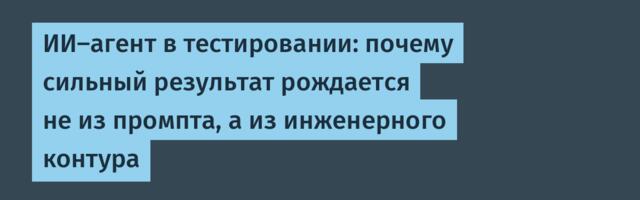 ИИ-агент в тестировании: почему сильный результат рождается не из промпта, а из инженерного контура