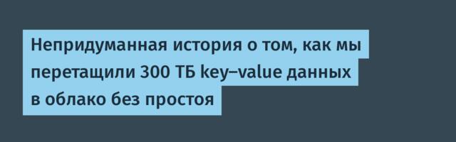 Непридуманная история о том, как мы перетащили 300 ТБ key-value данных в облако без простоя
