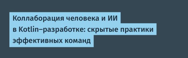 Коллаборация человека и ИИ в Kotlin‑разработке: скрытые практики эффективных команд