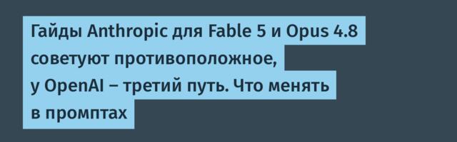 Гайды Anthropic для Fable 5 и Opus 4.8 советуют противоположное, у OpenAI — третий путь. Что менять в промптах