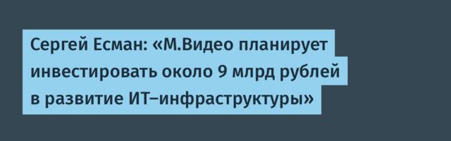 Сергей Есман: «М.Видео планирует инвестировать около 9 млрд рублей в развитие ИТ-инфраструктуры»