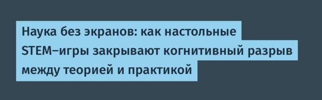 Наука без экранов: как настольные STEM-игры закрывают когнитивный разрыв между теорией и практикой