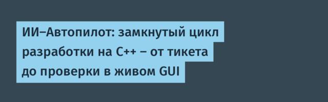 ИИ-Автопилот: замкнутый цикл разработки на C++ — от тикета до проверки в живом GUI