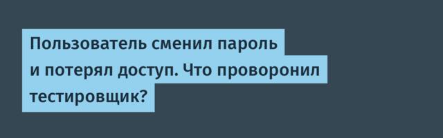 Пользователь сменил пароль и потерял доступ. Что проворонил тестировщик?