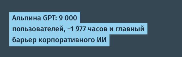 Альпина GPT: 9 000 пользователей, −1 977 часов и главный барьер корпоративного ИИ