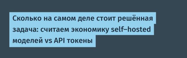Сколько на самом деле стоит решённая задача: считаем экономику self-hosted моделей vs API токены
