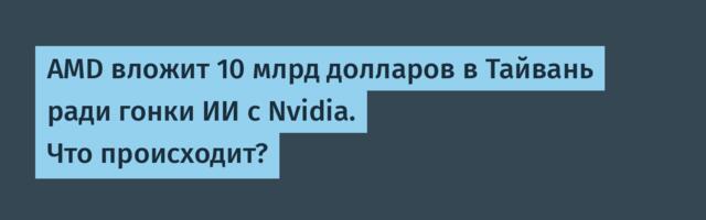 AMD вложит 10 млрд долларов в Тайвань ради гонки ИИ с Nvidia. Что происходит?