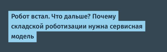 Робот встал. Что дальше? Почему складской роботизации нужна сервисная модель