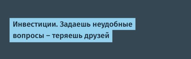 Инвестиции. Задаешь неудобные вопросы — теряешь друзей