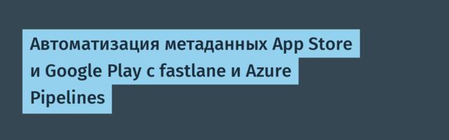Автоматизация метаданных App Store и Google Play с fastlane и Azure Pipelines