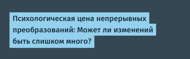 Психологическая цена непрерывных преобразований: Может ли изменений быть слишком много?