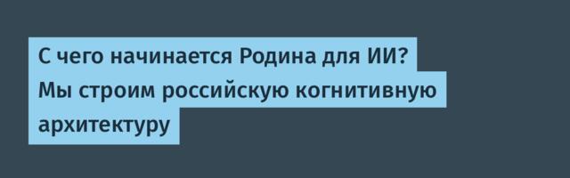 С чего начинается Родина для ИИ? Мы строим российскую когнитивную архитектуру